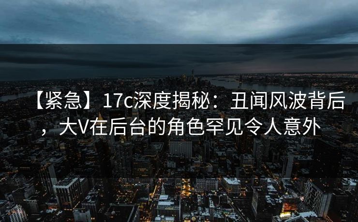 【紧急】17c深度揭秘：丑闻风波背后，大V在后台的角色罕见令人意外