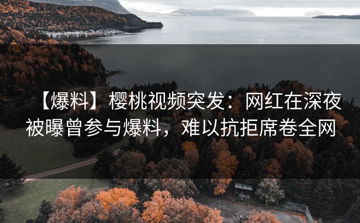 【爆料】樱桃视频突发：网红在深夜被曝曾参与爆料，难以抗拒席卷全网