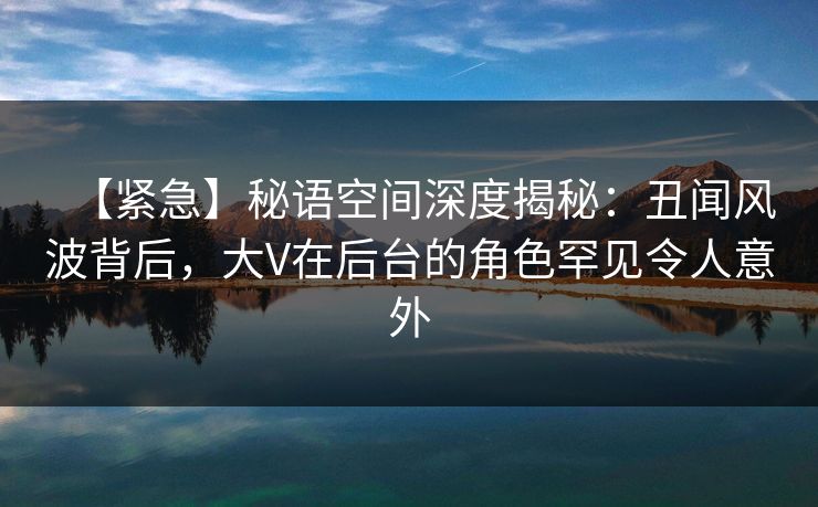 【紧急】秘语空间深度揭秘：丑闻风波背后，大V在后台的角色罕见令人意外
