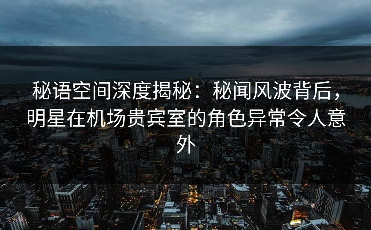 秘语空间深度揭秘:秘闻风波背后,明星在机场贵宾室的角色异常令人意外 秘语空间深度揭秘:秘闻风波背后,明星在机场贵宾室的角色异常令人意外