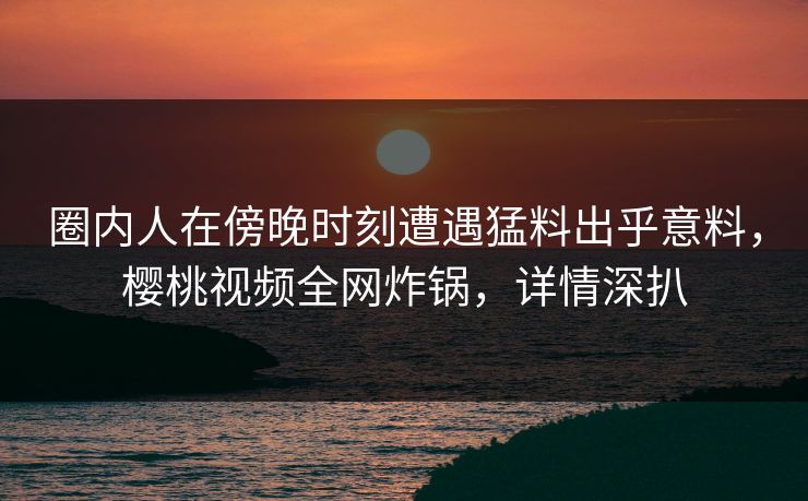 圈内人在傍晚时刻遭遇猛料出乎意料,樱桃视频全网炸锅,详情深扒 圈内人在傍晚时刻遭遇猛料出乎意料,樱桃视频全网炸锅,详情深扒