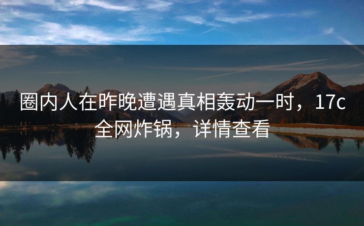 圈内人在昨晚遭遇真相轰动一时,17c全网炸锅,详情查看 圈内人在昨晚遭遇真相轰动一时,17c全网炸锅,详情查看