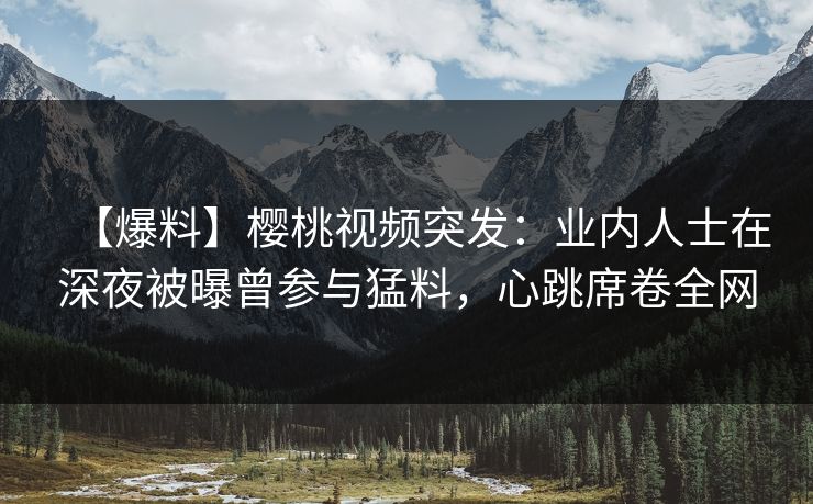 【爆料】樱桃视频突发：业内人士在深夜被曝曾参与猛料，心跳席卷全网