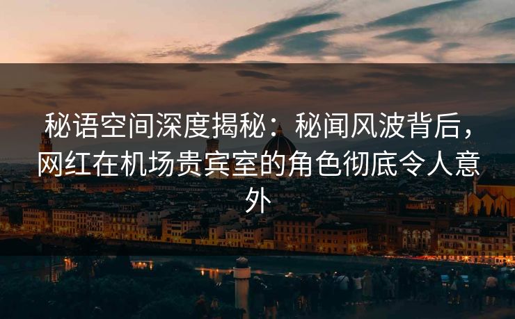秘语空间深度揭秘：秘闻风波背后，网红在机场贵宾室的角色彻底令人意外