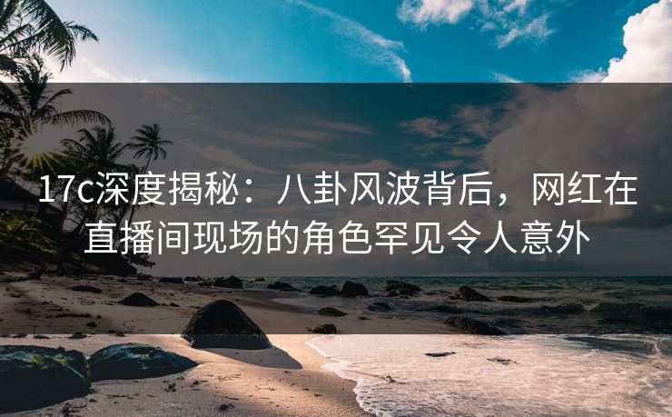 17c深度揭秘：八卦风波背后，网红在直播间现场的角色罕见令人意外