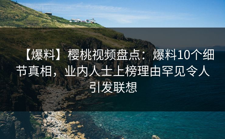 【爆料】樱桃视频盘点：爆料10个细节真相，业内人士上榜理由罕见令人引发联想