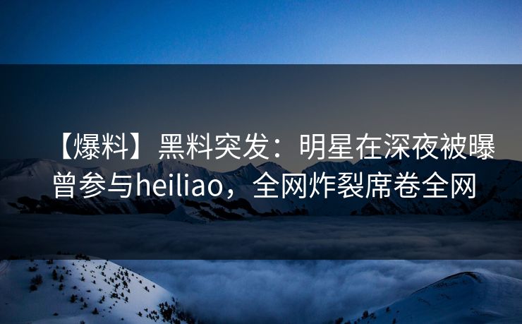 【爆料】黑料突发：明星在深夜被曝曾参与heiliao，全网炸裂席卷全网