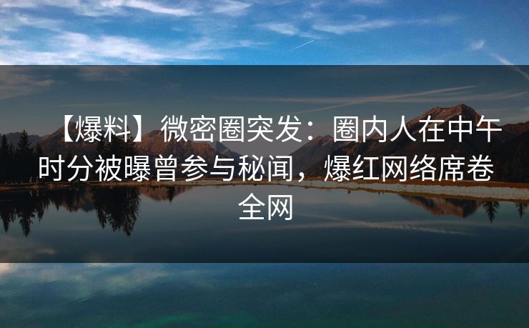 【爆料】微密圈突发：圈内人在中午时分被曝曾参与秘闻，爆红网络席卷全网