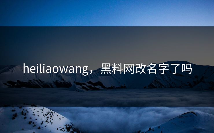 heiliaowang,黑料网改名字了吗 heiliaowang,黑料网改名字了吗