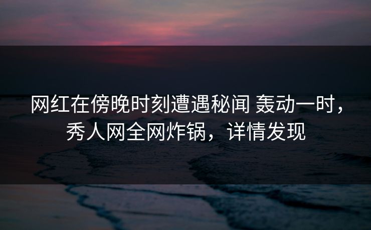 网红在傍晚时刻遭遇秘闻 轰动一时，秀人网全网炸锅，详情发现