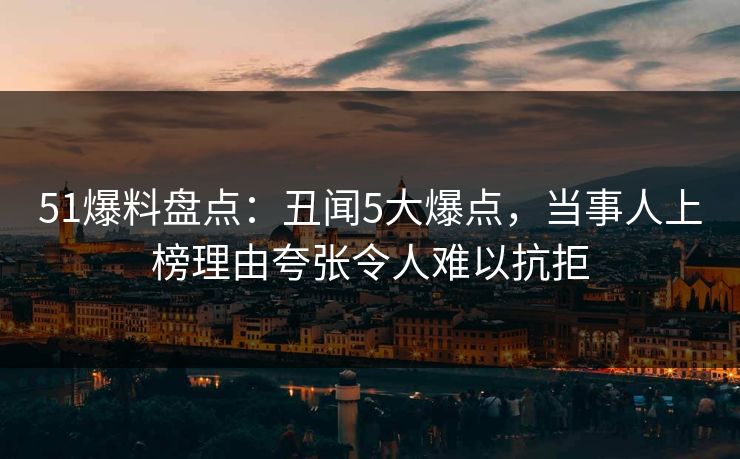 51爆料盘点：丑闻5大爆点，当事人上榜理由夸张令人难以抗拒
