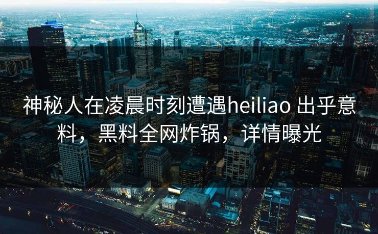 神秘人在凌晨时刻遭遇heiliao 出乎意料，黑料全网炸锅，详情曝光