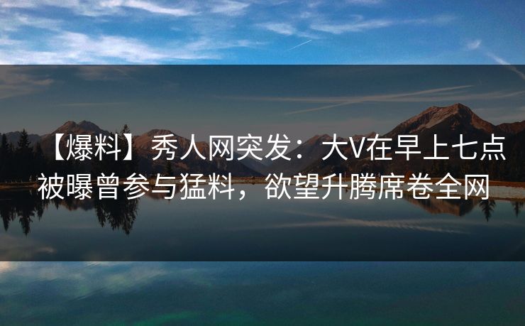 【爆料】秀人网突发：大V在早上七点被曝曾参与猛料，欲望升腾席卷全网