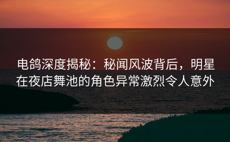 电鸽深度揭秘:秘闻风波背后,明星在夜店舞池的角色异常激烈令人意外 电鸽深度揭秘:秘闻风波背后,明星在夜店舞池的角色异常激烈令人意外