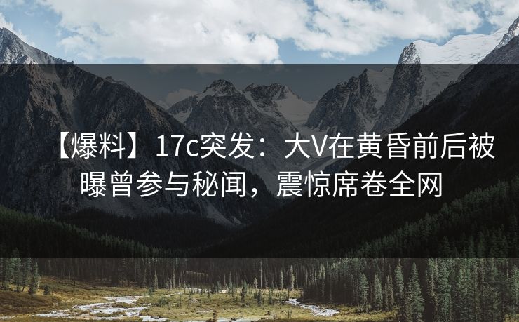 【爆料】17c突发:大V在黄昏前后被曝曾参与秘闻,震惊席卷全网 【爆料】17c突发:大V在黄昏前后被曝曾参与秘闻,震惊席卷全网