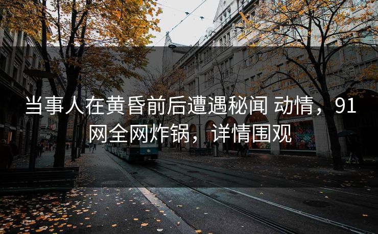 当事人在黄昏前后遭遇秘闻 动情,91网全网炸锅,详情围观 当事人在黄昏前后遭遇秘闻 动情,91网全网炸锅,详情围观