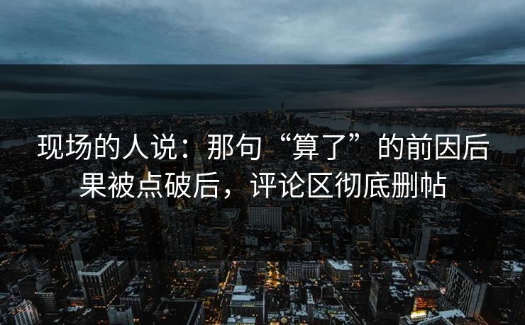 现场的人说:那句“算了”的前因后果被点破后,评论区彻底删帖 现场的人说:那句“算了”的前因后果被点破后,评论区彻底删帖