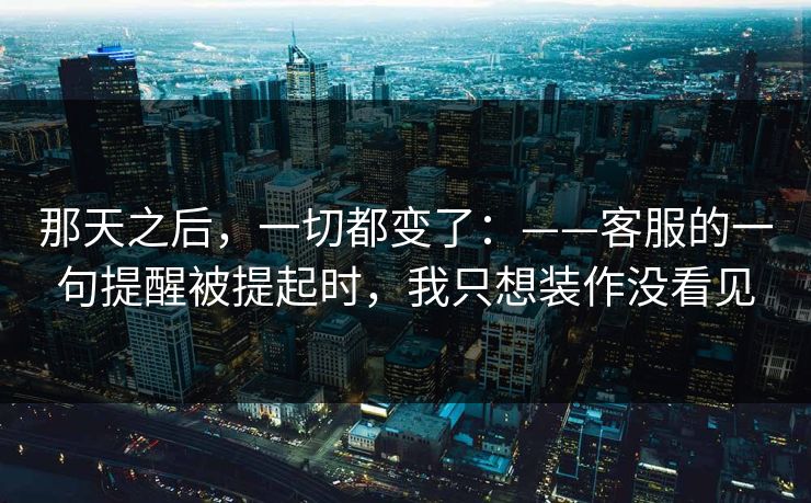 那天之后，一切都变了：——客服的一句提醒被提起时，我只想装作没看见