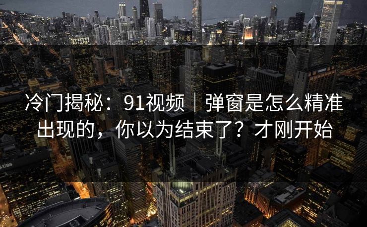 冷门揭秘：91视频｜弹窗是怎么精准出现的，你以为结束了？才刚开始