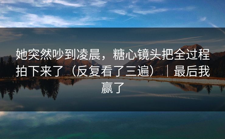 她突然吵到凌晨,糖心镜头把全过程拍下来了(反复看了三遍)|最后我赢了 她突然吵到凌晨,糖心镜头把全过程拍下来了(反复看了三遍)|最后我赢了