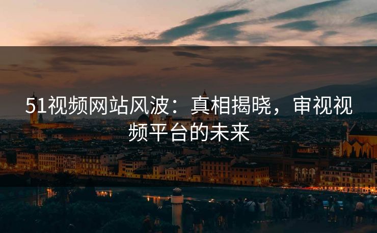 51视频网站风波:真相揭晓,审视视频平台的未来 51视频网站风波:真相揭晓,审视视频平台的未来
